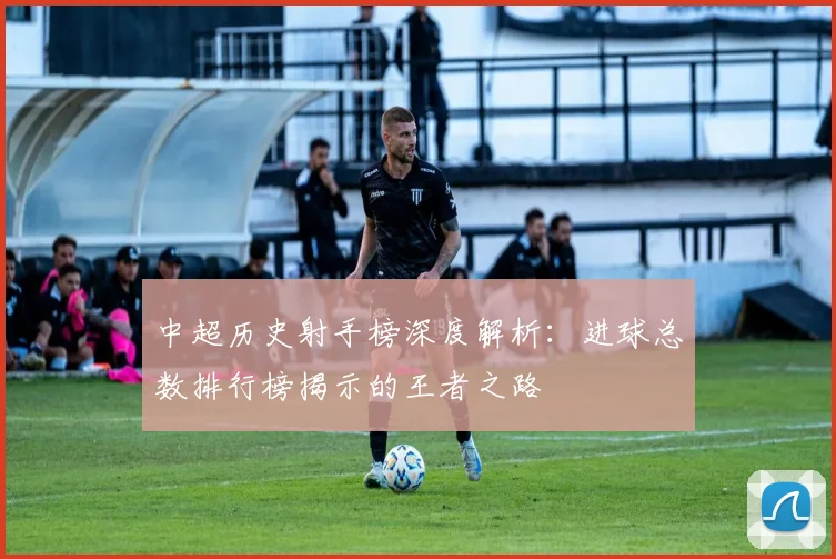 中超历史射手榜深度解析：进球总数排行榜揭示的王者之路