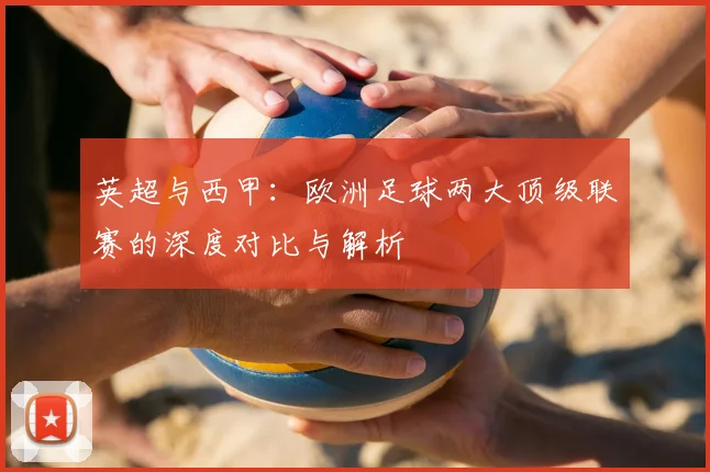 英超与西甲：欧洲足球两大顶级联赛的深度对比与解析