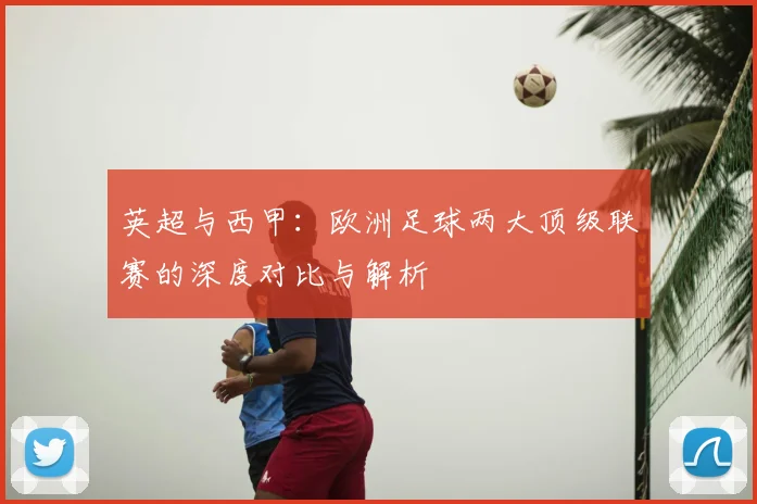 英超与西甲:欧洲足球两大顶级联赛的深度对比与解析