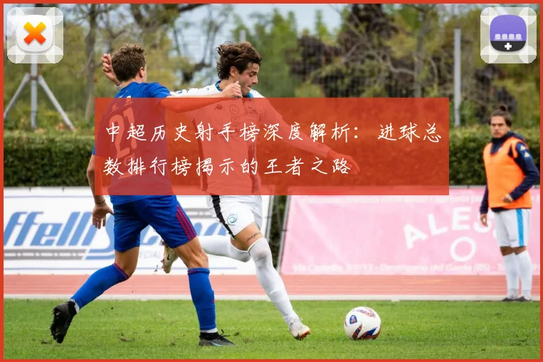中超历史射手榜深度解析:进球总数排行榜揭示的王者之路