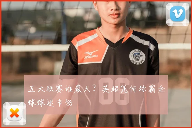 五大联赛谁最火?英超凭何称霸全球球迷市场