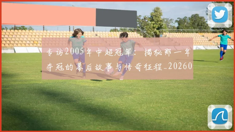 专访2005年中超冠军:揭秘那一年夺冠的幕后故事与传奇征程_20260608195259