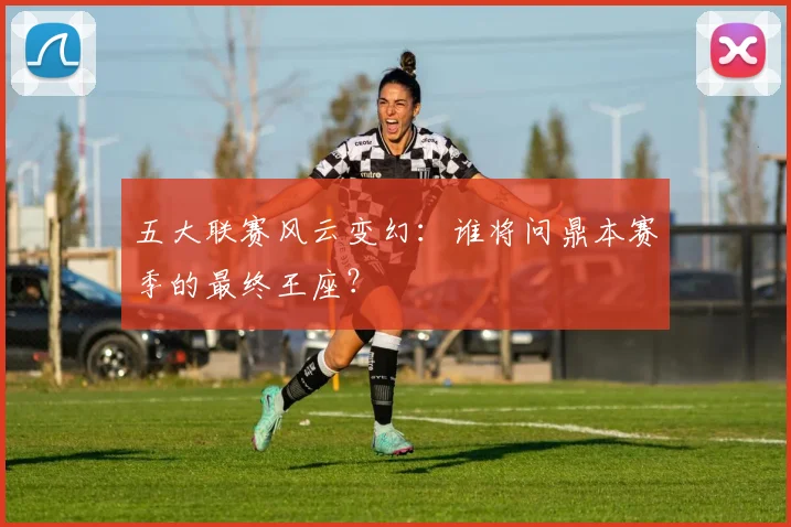 五大联赛风云变幻:谁将问鼎本赛季的最终王座?