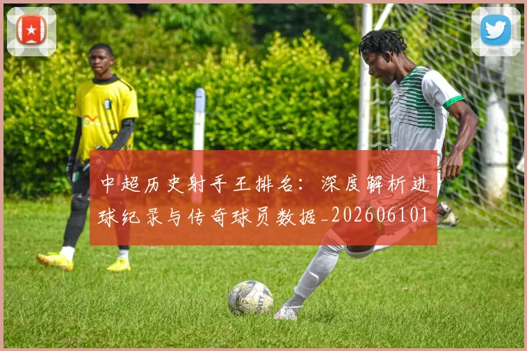 中超历史射手王排名:深度解析进球纪录与传奇球员数据_20260610190349